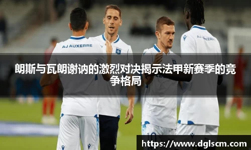 朗斯与瓦朗谢讷的激烈对决揭示法甲新赛季的竞争格局