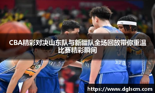 CBA精彩对决山东队与新疆队全场回放带你重温比赛精彩瞬间